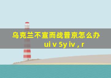 乌克兰不宣而战普京怎么办 ui v 5y iv , r